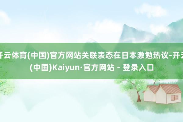 开云体育(中国)官方网站关联表态在日本激勉热议-开云(中国)Kaiyun·官方网站 - 登录入口