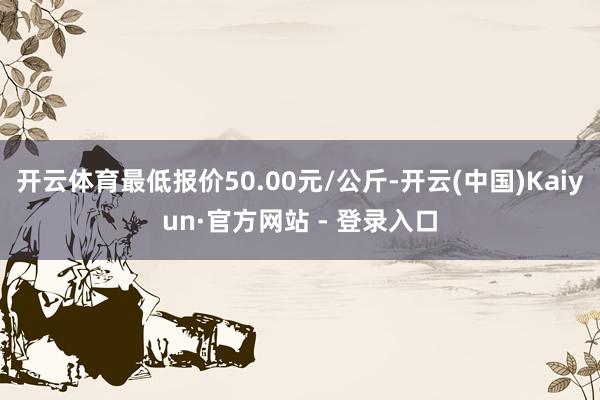 开云体育最低报价50.00元/公斤-开云(中国)Kaiyun·官方网站 - 登录入口