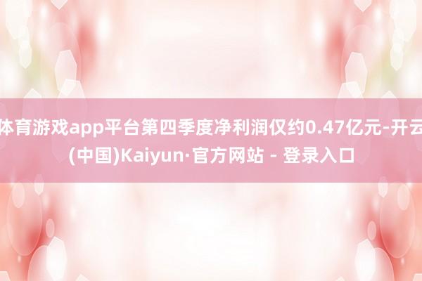 体育游戏app平台第四季度净利润仅约0.47亿元-开云(中国)Kaiyun·官方网站 - 登录入口
