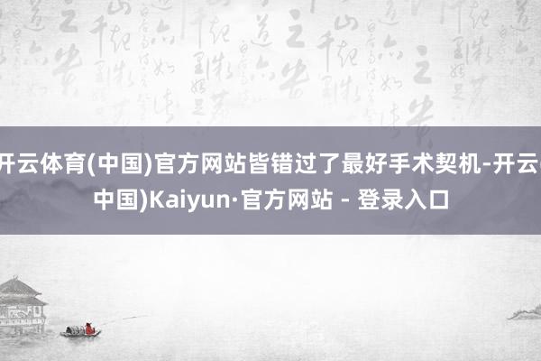 开云体育(中国)官方网站皆错过了最好手术契机-开云(中国)Kaiyun·官方网站 - 登录入口