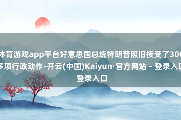 体育游戏app平台好意思国总统特朗普照旧接受了300多项行政动作-开云(中国)Kaiyun·官方网站 - 登录入口