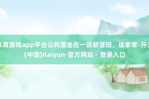 体育游戏app平台公共围坐在一谈叙话旧、话家常-开云(中国)Kaiyun·官方网站 - 登录入口