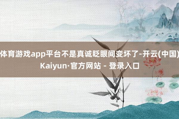 体育游戏app平台不是真诚眨眼间变坏了-开云(中国)Kaiyun·官方网站 - 登录入口
