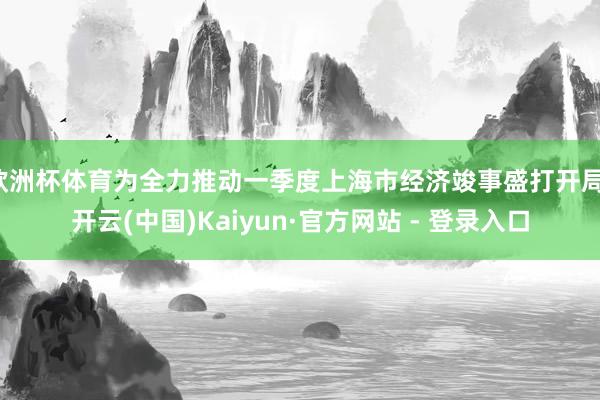 欧洲杯体育为全力推动一季度上海市经济竣事盛打开局-开云(中国)Kaiyun·官方网站 - 登录入口