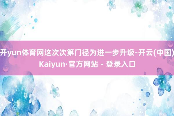 开yun体育网这次次第门径为进一步升级-开云(中国)Kaiyun·官方网站 - 登录入口