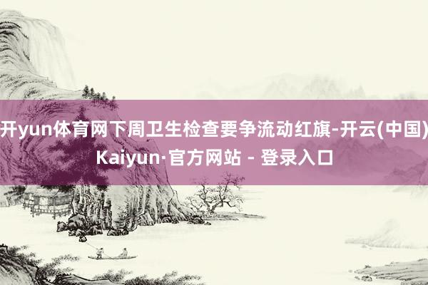 开yun体育网下周卫生检查要争流动红旗-开云(中国)Kaiyun·官方网站 - 登录入口