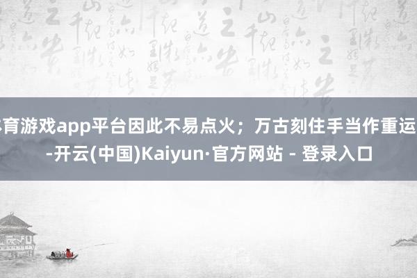 体育游戏app平台因此不易点火；万古刻住手当作重运行-开云(中国)Kaiyun·官方网站 - 登录入口
