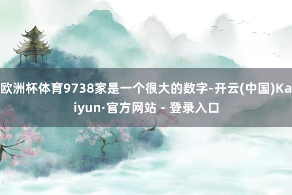 欧洲杯体育9738家是一个很大的数字-开云(中国)Kaiyun·官方网站 - 登录入口
