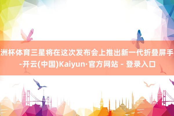 欧洲杯体育三星将在这次发布会上推出新一代折叠屏手机-开云(中国)Kaiyun·官方网站 - 登录入口