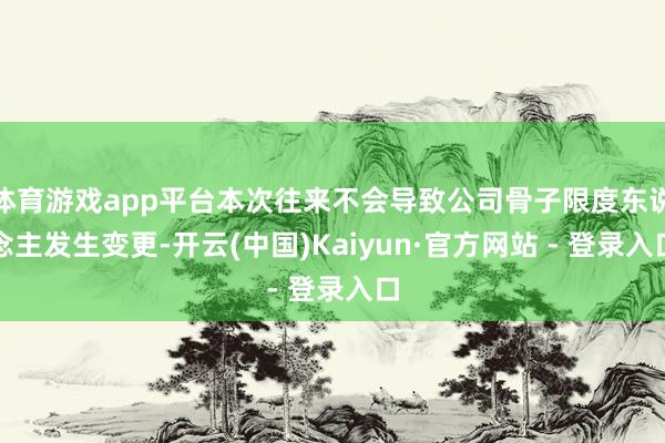 体育游戏app平台本次往来不会导致公司骨子限度东说念主发生变更-开云(中国)Kaiyun·官方网站 - 登录入口