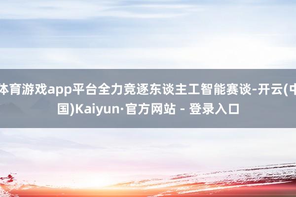 体育游戏app平台全力竞逐东谈主工智能赛谈-开云(中国)Kaiyun·官方网站 - 登录入口