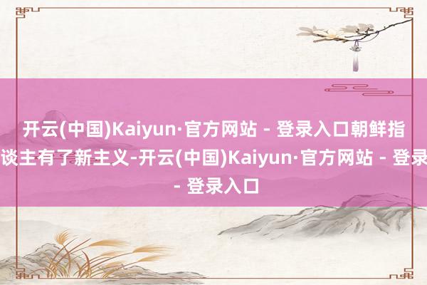 开云(中国)Kaiyun·官方网站 - 登录入口朝鲜指点东谈主有了新主义-开云(中国)Kaiyun·官方网站 - 登录入口