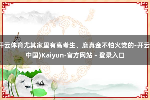 开云体育尤其家里有高考生、磨真金不怕火党的-开云(中国)Kaiyun·官方网站 - 登录入口