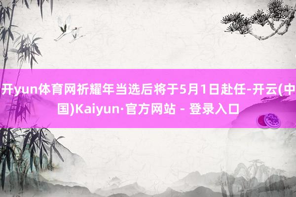开yun体育网　　祈耀年当选后将于5月1日赴任-开云(中国)Kaiyun·官方网站 - 登录入口