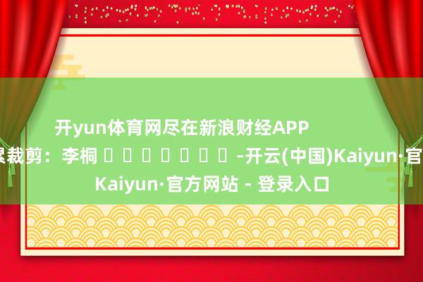 开yun体育网尽在新浪财经APP            						牵累裁剪：李桐 							-开云(中国)Kaiyun·官方网站 - 登录入口