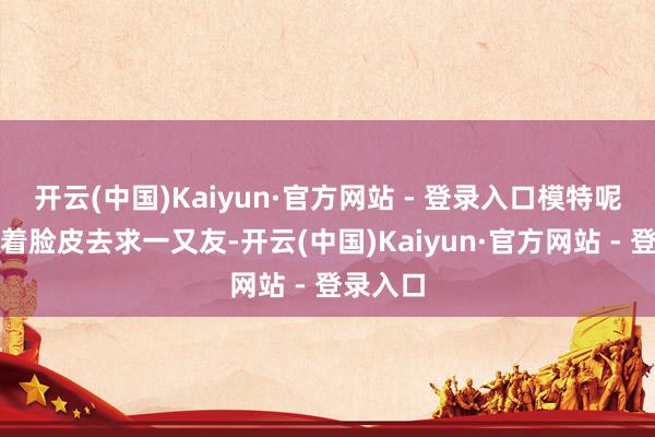 开云(中国)Kaiyun·官方网站 - 登录入口模特呢？我厚着脸皮去求一又友-开云(中国)Kaiyun·官方网站 - 登录入口