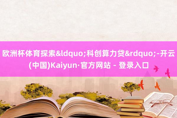 欧洲杯体育探索&ldquo;科创算力贷&rdquo;-开云(中国)Kaiyun·官方网站 - 登录入口