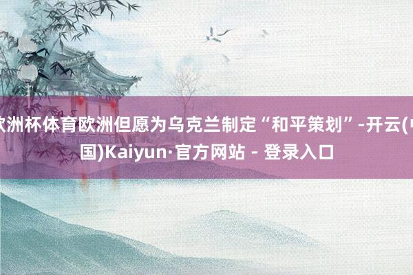 欧洲杯体育欧洲但愿为乌克兰制定“和平策划”-开云(中国)Kaiyun·官方网站 - 登录入口