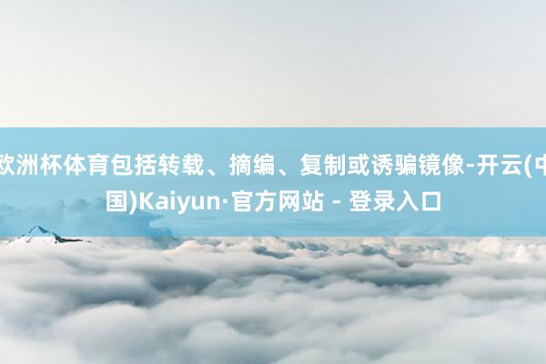欧洲杯体育包括转载、摘编、复制或诱骗镜像-开云(中国)Kaiyun·官方网站 - 登录入口