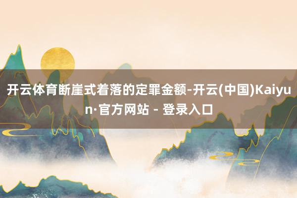 开云体育断崖式着落的定罪金额-开云(中国)Kaiyun·官方网站 - 登录入口