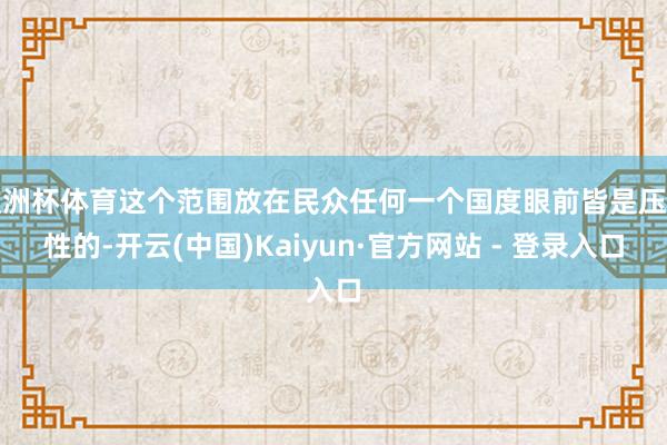 欧洲杯体育这个范围放在民众任何一个国度眼前皆是压倒性的-开云(中国)Kaiyun·官方网站 - 登录入口