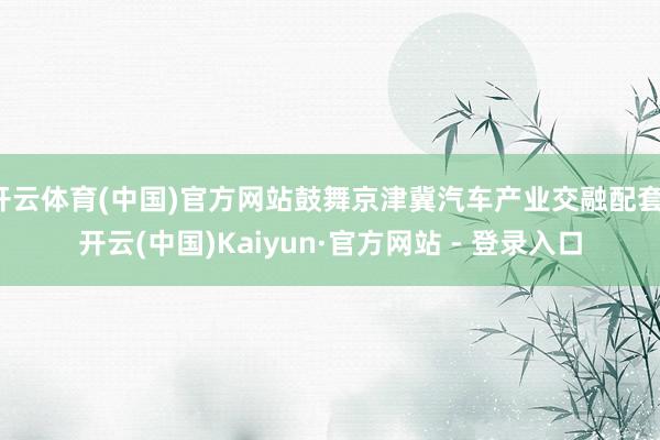 开云体育(中国)官方网站鼓舞京津冀汽车产业交融配套-开云(中国)Kaiyun·官方网站 - 登录入口
