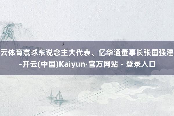 开云体育寰球东说念主大代表、亿华通董事长张国强建议-开云(中国)Kaiyun·官方网站 - 登录入口