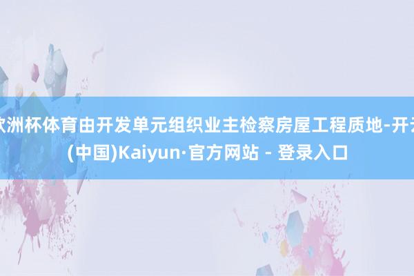 欧洲杯体育由开发单元组织业主检察房屋工程质地-开云(中国)Kaiyun·官方网站 - 登录入口