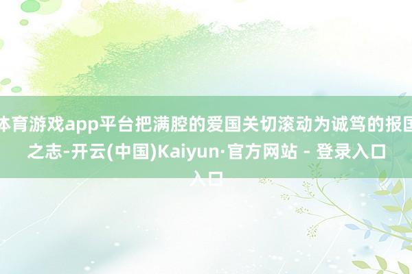 体育游戏app平台把满腔的爱国关切滚动为诚笃的报国之志-开云(中国)Kaiyun·官方网站 - 登录入口