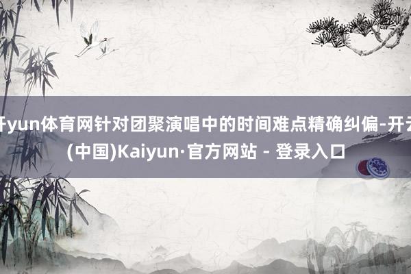 开yun体育网针对团聚演唱中的时间难点精确纠偏-开云(中国)Kaiyun·官方网站 - 登录入口
