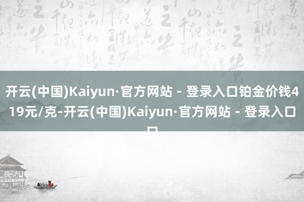 开云(中国)Kaiyun·官方网站 - 登录入口铂金价钱419元/克-开云(中国)Kaiyun·官方网站 - 登录入口