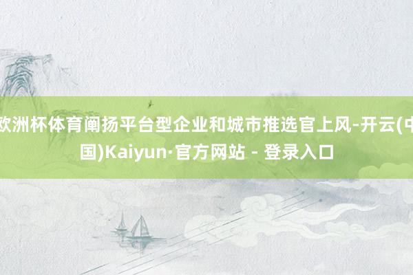 欧洲杯体育阐扬平台型企业和城市推选官上风-开云(中国)Kaiyun·官方网站 - 登录入口