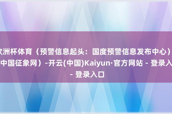 欧洲杯体育（预警信息起头：国度预警信息发布中心）r（中国征象网）-开云(中国)Kaiyun·官方网站 - 登录入口