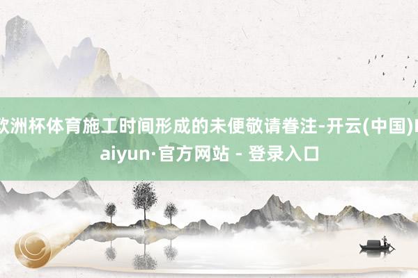 欧洲杯体育施工时间形成的未便敬请眷注-开云(中国)Kaiyun·官方网站 - 登录入口