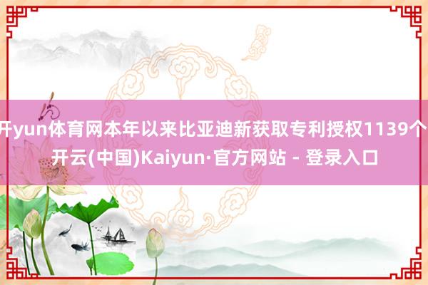 开yun体育网本年以来比亚迪新获取专利授权1139个-开云(中国)Kaiyun·官方网站 - 登录入口