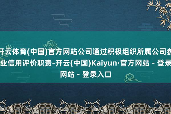 开云体育(中国)官方网站公司通过积极组织所属公司参与行业信用评价职责-开云(中国)Kaiyun·官方网站 - 登录入口