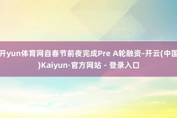 开yun体育网自春节前夜完成Pre A轮融资-开云(中国)Kaiyun·官方网站 - 登录入口