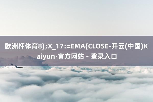 欧洲杯体育8);X_17:=EMA(CLOSE-开云(中国)Kaiyun·官方网站 - 登录入口