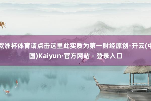 欧洲杯体育请点击这里此实质为第一财经原创-开云(中国)Kaiyun·官方网站 - 登录入口