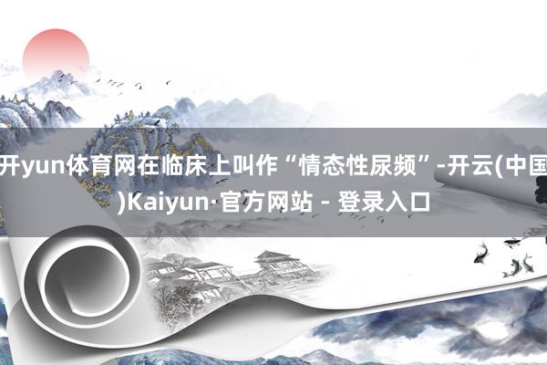 开yun体育网在临床上叫作“情态性尿频”-开云(中国)Kaiyun·官方网站 - 登录入口