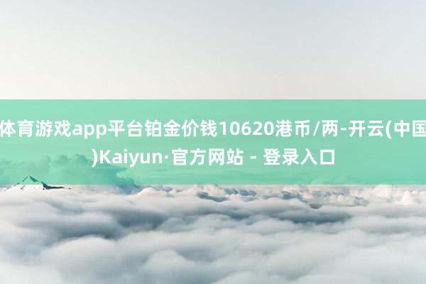 体育游戏app平台铂金价钱10620港币/两-开云(中国)Kaiyun·官方网站 - 登录入口