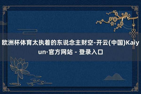 欧洲杯体育太执着的东说念主财空-开云(中国)Kaiyun·官方网站 - 登录入口
