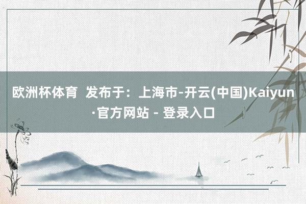 欧洲杯体育  发布于：上海市-开云(中国)Kaiyun·官方网站 - 登录入口