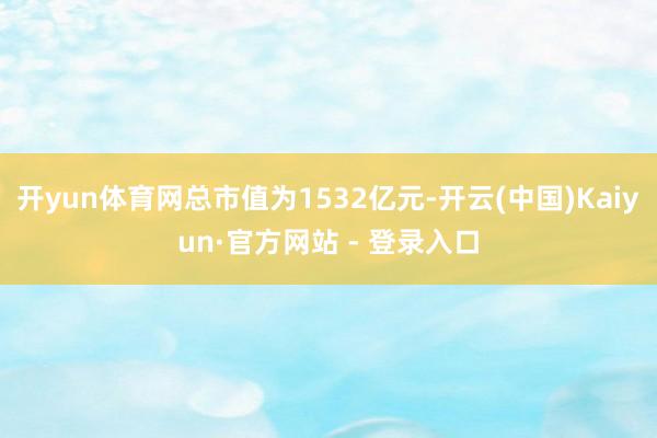 开yun体育网总市值为1532亿元-开云(中国)Kaiyun·官方网站 - 登录入口