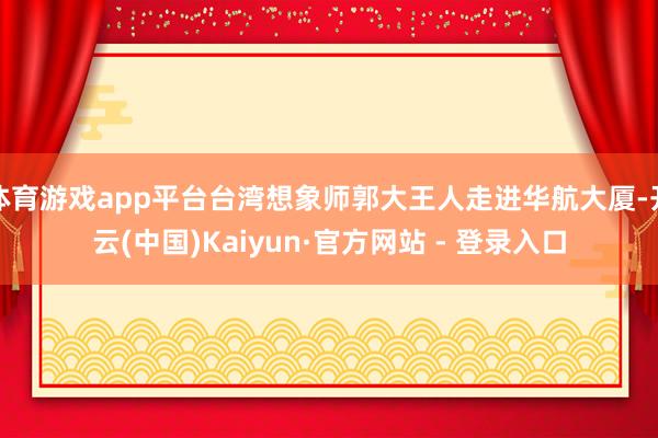 体育游戏app平台台湾想象师郭大王人走进华航大厦-开云(中国)Kaiyun·官方网站 - 登录入口