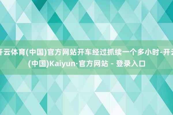 开云体育(中国)官方网站开车经过抓续一个多小时-开云(中国)Kaiyun·官方网站 - 登录入口