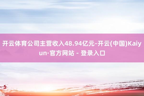 开云体育公司主营收入48.94亿元-开云(中国)Kaiyun·官方网站 - 登录入口
