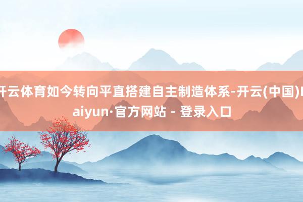 开云体育如今转向平直搭建自主制造体系-开云(中国)Kaiyun·官方网站 - 登录入口
