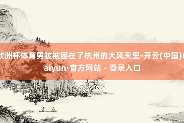 欧洲杯体育男孩被困在了杭州的大风天里-开云(中国)Kaiyun·官方网站 - 登录入口