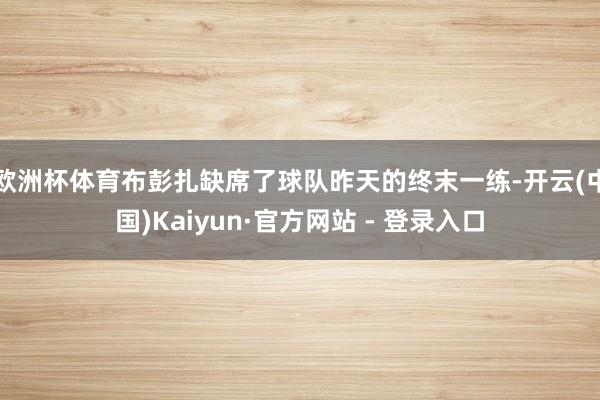 欧洲杯体育布彭扎缺席了球队昨天的终末一练-开云(中国)Kaiyun·官方网站 - 登录入口